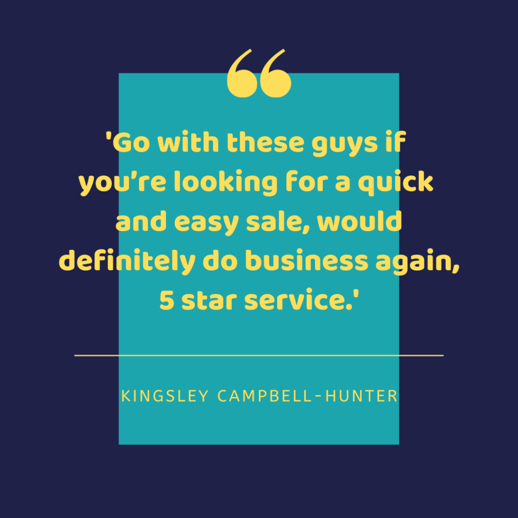 Go with these guys if you're looking for a quick and easy sale, would definitely do business again, 5 star service. - Kingsley Campbell-Hunter