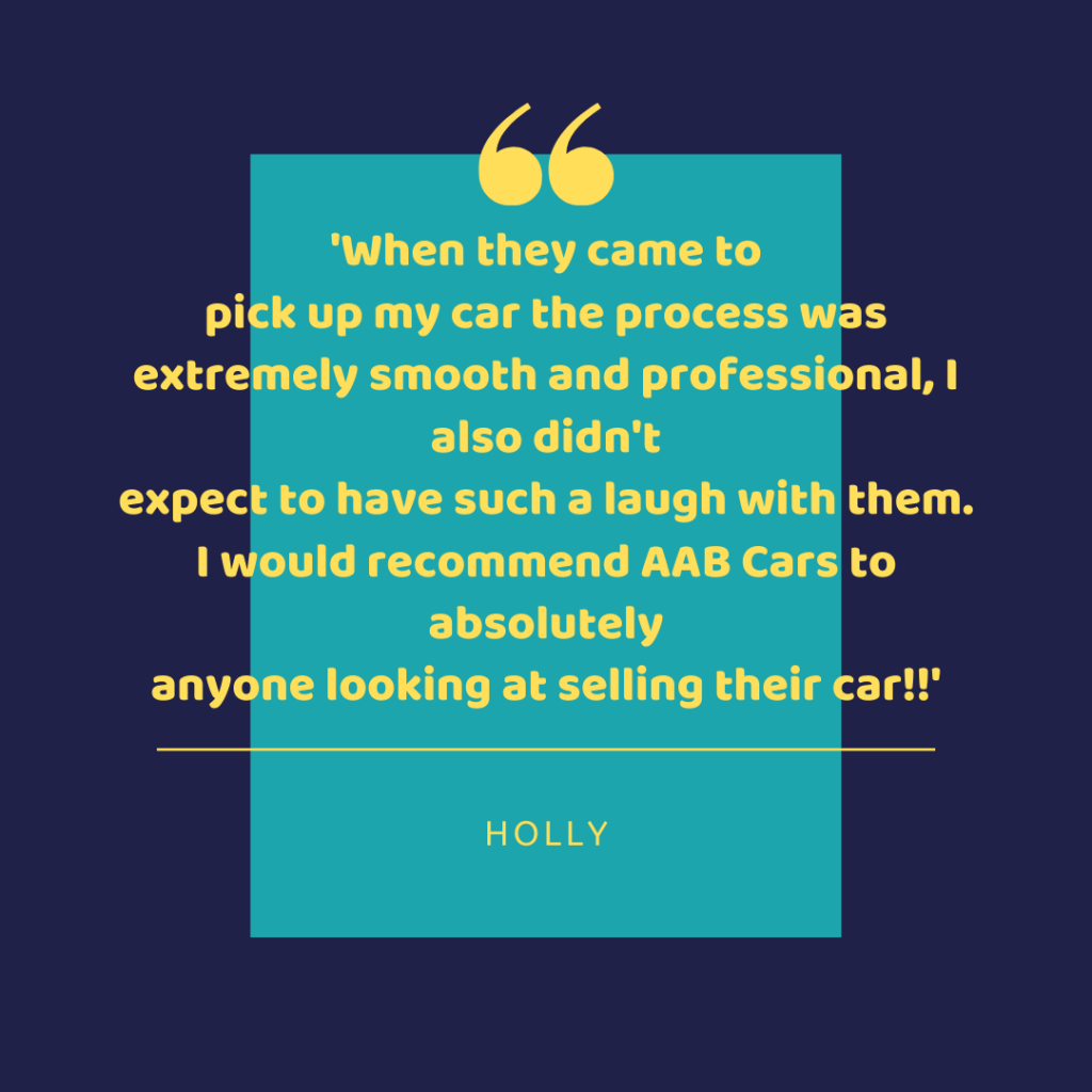 When they came to pick up my car the process was extremely smooth and professional, I also didn't expect to have such a laugh with them. I would recommend AAB Cars to absolutely anyone looking at selling their car!! - Holly