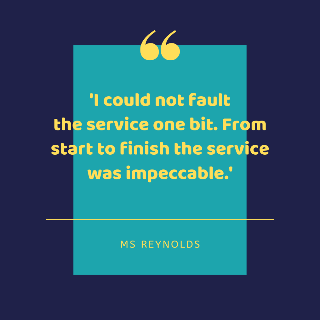I could not fault the service one bit. From start to finish the service was impeccable. - Ms Reynolds